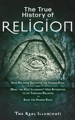 The True History of Religion: How Religion Destroys the Human Race and What the Real Illuminati(TM) Has Attempted to do Through Religion to Save the