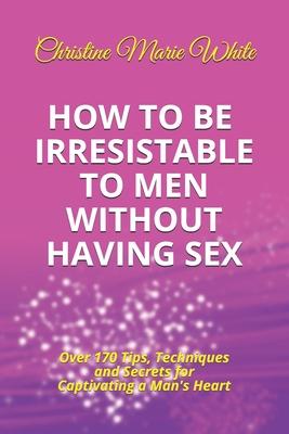 How to Be Irresistible to Men Without Having Sex: Over 170 Tips, Techniques and Secrets to Captivating a Man’’s Heart (An Integrity Dating Success Syst
