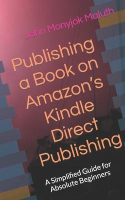 Publishing a Book on Amazon’’s Kindle Direct Publishing: A simplified guide for absolute beginners