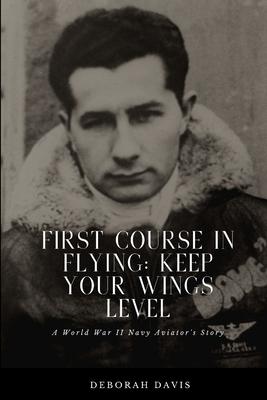 First Course In Flying: Keep Your Wings Level: A World War II Naval Aviator’’s Story