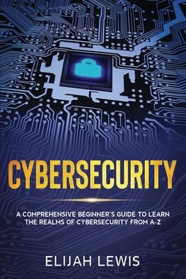 Cybersecurity: A Comprehensive Beginner’’s Guide to learn the Realms of Cybersecurity from A-Z