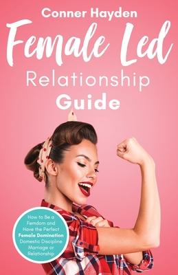 Female Led Relationship Guide: How to Be a Femdom and Have the Perfect Female Domination Domestic Discipline Marriage or Relationship