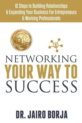 Networking Your Way To Success: 10 Steps to Building Relationships & Expanding Your Business For Entrepreneurs & Working Professionals