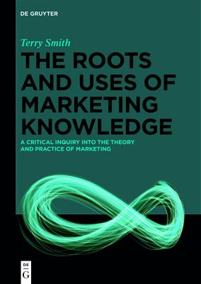 The Roots and Uses of Marketing Knowledge: A Critical Inquiry Into the Theory and Practice of Marketing