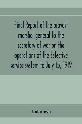 Final report of the provost marshal general to the secretary of war on the operations of the Selective service system to July 15, 1919