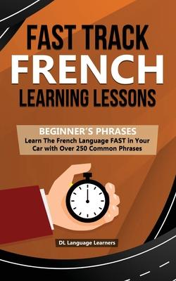 Fast Track French Learning Lessons - Beginner’’s Phrases: Learn The French Language FAST in Your Car with over 250 Phrases and Sayings