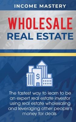 Wholesale Real Estate: The Fastest Way to Learn to be an Expert Real Estate Investor using Real Estate Wholesaling and Leveraging Other Peopl