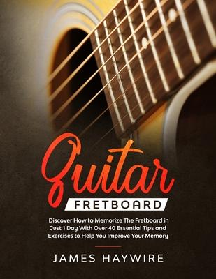 Guitar Fretboard: Discover How to Memorize The Fretboard in Just 1 Day With Over 40 Essential Tips and Exercises to Help You Improve You