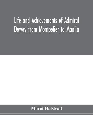 Life and achievements of Admiral Dewey from Montpelier to Manila; The Brilliant Cadet- The Heroic Lieutenant-The Capable Captain the Conquering Commod