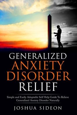 Generalized Anxiety Disorder Relief: Simple And Easily Adoptable Self Help Guide To Relieve Generalized Anxiety Disorder Naturally