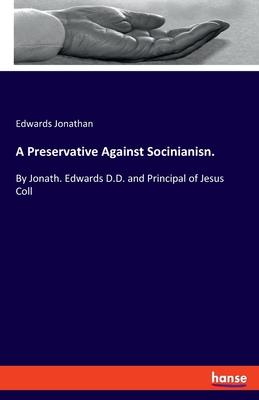 A Preservative Against Socinianisn.: By Jonath. Edwards D.D. and Principal of Jesus Coll