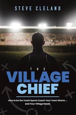The Village Chief: How to Be the Youth Sports Coach Your Team Wants ... and Your Village Needs