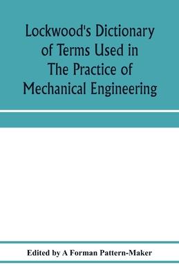 Lockwood’’s dictionary of terms used in the practice of mechanical engineering: embracing those current in the drawing office, pattern shop, foundry, f