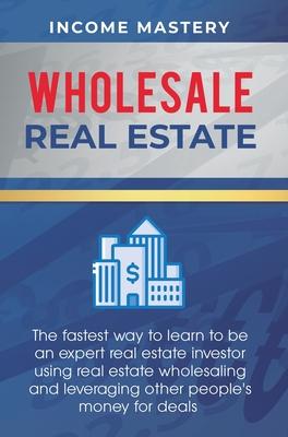 Wholesale Real Estate: The Fastest Way to Learn to be an Expert Real Estate Investor using Real Estate Wholesaling and Leveraging Other Peopl