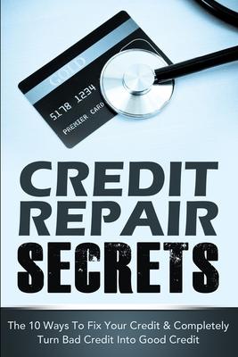 Credit Repair Secrets: The 10 Ways To Fix Your Credit & Completely Turn Bad Credit Into Good Credit