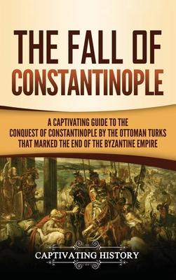 The Fall of Constantinople: A Captivating Guide to the Conquest of Constantinople by the Ottoman Turks that Marked the end of the Byzantine Empire