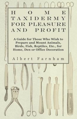 Home Taxidermy or Pleasure and Profit - A Guide for Those Who Wish to Prepare and Mount Animals, Birds, Fish, Reptiles, Etc., for Home, Den or Office