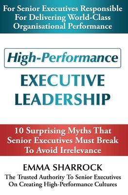 High-Performance Executive Leadership: 10 Suprising Myths that Senior Executives Must Break to Avoid Irrelevance