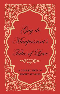 Guy de Maupassant’’s Tales of Love - A Collection of Short Stories