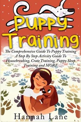 Puppy Training: The Comprehensive Guide To Puppy Training- A Step-By-Step Activity Guide To: Housebreaking, Crate Training, Puppy Slee