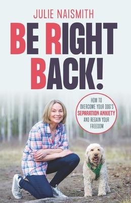 Be Right Back!: How To Overcome Your Dog’’s Separation Anxiety And Regain Your Freedom