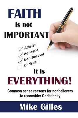 Faith is Not Important ... It is Everything!: Common Sense Reasons for Non-Believers to reconsider Christianity