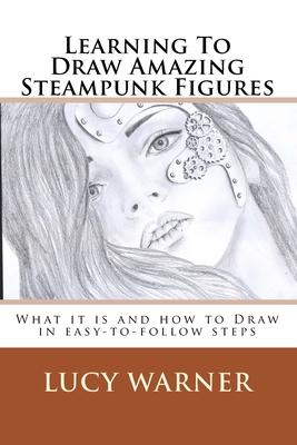 Learning To Draw Amazing Steampunk Figures: What it is and how to draw it in easy-to-follow steps