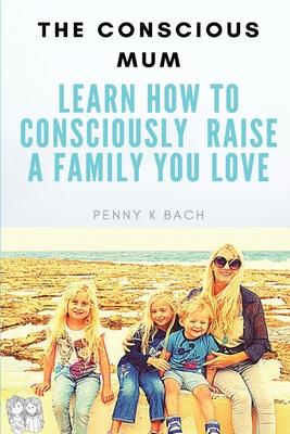 The Conscious Mum: Learn How to Consciously Raise a Family you Love!