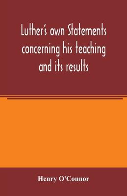 Luther’’s own statements concerning his teaching and its results, taken exclusively from the earliest and best editions of Luther’’s German and Latin wo