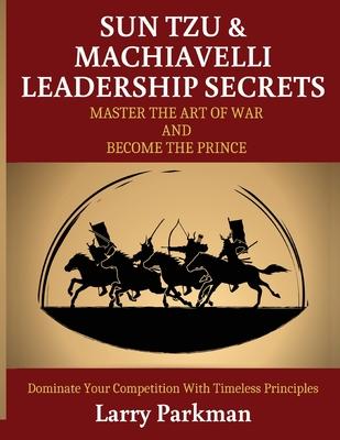Sun Tzu & Machiavelli Leadership Secrets: Master the Art of War and Become the Prince - Dominate Your Competition with Timeless Principles