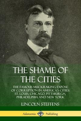 The Shame of the Cities: The Famous Muckraking Expose of Corruption in America’’s Cities: St. Louis, Chicago, Pittsburgh, Philadelphia and New Y