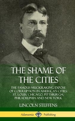 The Shame of the Cities: The Famous Muckraking Expose of Corruption in America’’s Cities: St. Louis, Chicago, Pittsburgh, Philadelphia and New Y