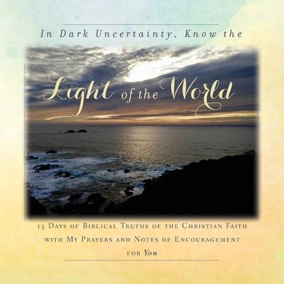 In Dark Uncertainty, Know the Light of the World: 13 Days of Biblical Truths of the Christian Faith with My Prayers and Notes of Encouragement for You