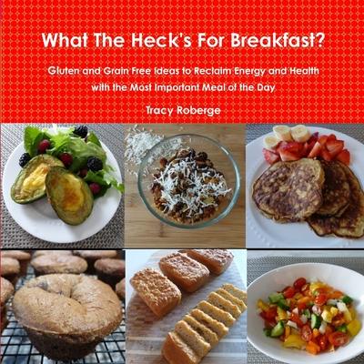 What The Heck’’s For Breakfast; Gluten and Grain Free Ideas to Reclaim Energy and Health with the Most Important Meal of the Day