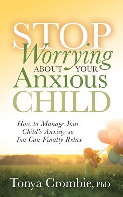 Stop Worrying about Your Anxious Child: How to Manage Your Child’’s Anxiety So You Can Finally Relax