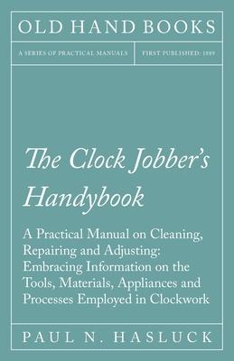 The Clock Jobber’’s Handybook - A Practical Manual on Cleaning, Repairing and Adjusting: Embracing Information on the Tools, Materials, Appliances and