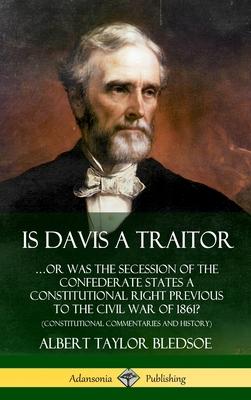 Is Davis a Traitor: ?Or Was the Secession of the Confederate States a Constitutional Right Previous to the Civil War of 1861? (Constitutio