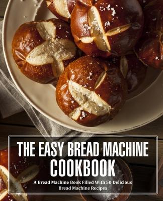 The Easy Bread Machine Cookbook: A Bread Machine Book Filled With 50 Delicious Bread Machine Recipes