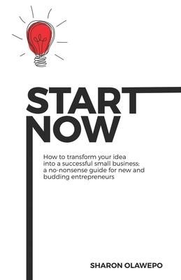 Start Now: How to Transform Your Idea into a Successful Small Business: A No-Nonsense Guide For New and Budding Entrepreneurs