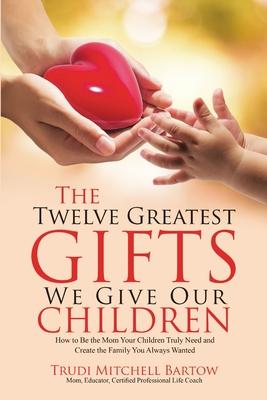 The Twelve Greatest Gifts We Give Our Children: How to Be the Mom Your Children Truly Need and Create the Family You Always Wanted