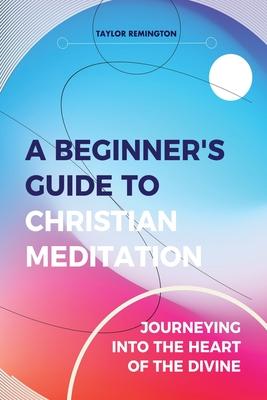 A Beginner’’s Guide To Christian Meditation: Journeying into the Heart of the Divine