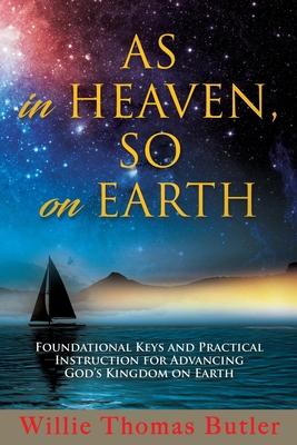 AS In HEAVEN, SO On EARTH: Foundational Keys and Practical Instruction for Advancing God’’s Kingdom on Earth