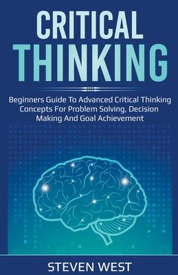 Critical Thinking: Beginners guide to advanced critical thinking concepts for problem solving, decision making and goal achievement