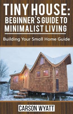 Tiny House: Beginner’’s Guide to Minimalist Living: Building Your Small Home Guide