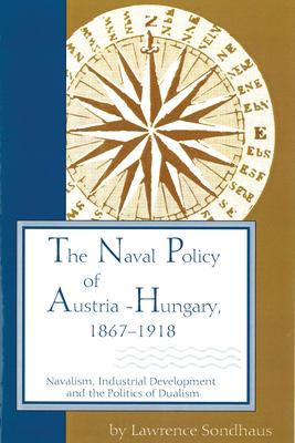 The Naval Policy of Austria-Hungary, 1867-1918: Navalism, Industrial Development, and the Politics of Dualism