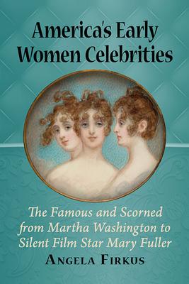 America’’s Early Women Celebrities: The Famous and Scorned from Martha Washington to Silent Film Star Mary Fuller