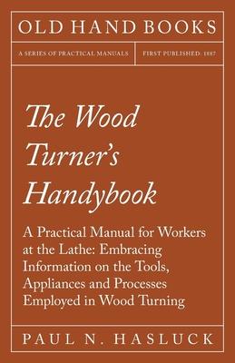 The Wood Turner’’s Handybook - A Practical Manual for Workers at the Lathe: Embracing Information on the Tools, Appliances and Processes Employed in Wo