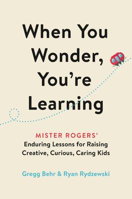 When You Wonder, You’’re Learning: Mister Rogers’’ Enduring Lessons for Raising Creative, Curious, Caring Kids