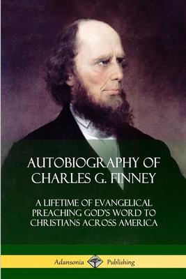 Autobiography of Charles G. Finney: A Lifetime of Evangelical Preaching God’’s Word to Christians Across America