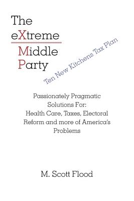 The Extreme Middle Party: Passionately Pragmatic Solutions For: Health Care, Taxes, Electoral Reform and More of America’’s Problems